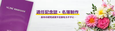 退任記念誌／名簿制作　退任記念誌は先生のこれまでの業績や出来事、先輩やご友人、後輩などから退任に当たっての節目を祝うために発行される冊子や書籍です。 これまでに受けた受賞や偉業の達成といったお祝い事、各種イベントなどの記念となる出来事を内外に伝え、その経緯を記録するものです。